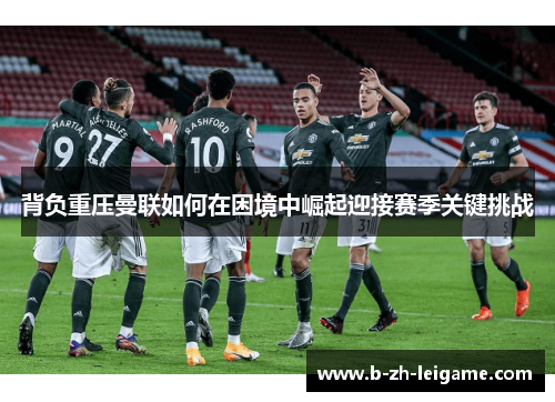 背负重压曼联如何在困境中崛起迎接赛季关键挑战 背负重压曼联如何在困境中崛起迎接赛季关键挑战