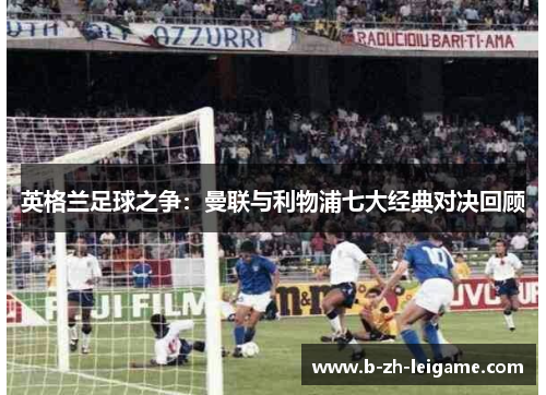 英格兰足球之争:曼联与利物浦七大经典对决回顾 英格兰足球之争:曼联与利物浦七大经典对决回顾