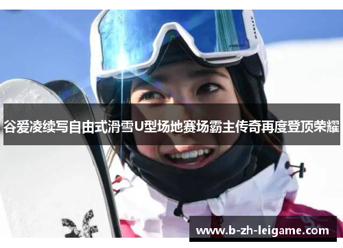 谷爱凌续写自由式滑雪U型场地赛场霸主传奇再度登顶荣耀 谷爱凌续写自由式滑雪U型场地赛场霸主传奇再度登顶荣耀