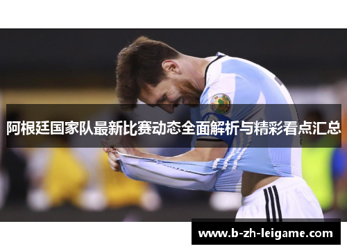 阿根廷国家队最新比赛动态全面解析与精彩看点汇总 阿根廷国家队最新比赛动态全面解析与精彩看点汇总