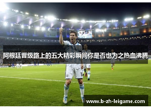 阿根廷晋级路上的五大精彩瞬间你是否也为之热血沸腾 阿根廷晋级路上的五大精彩瞬间你是否也为之热血沸腾