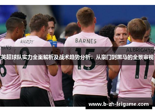 英超球队实力全面解析及战术趋势分析:从豪门到黑马的全景审视 英超球队实力全面解析及战术趋势分析:从豪门到黑马的全景审视