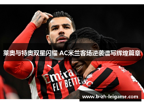 莱奥与特奥双星闪耀 AC米兰客场逆袭谱写辉煌篇章 莱奥与特奥双星闪耀 AC米兰客场逆袭谱写辉煌篇章