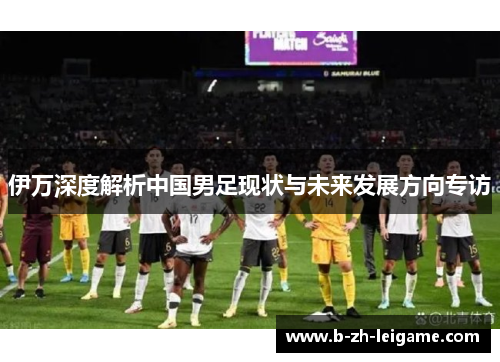 伊万深度解析中国男足现状与未来发展方向专访