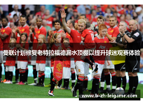 曼联计划修复老特拉福德漏水顶棚以提升球迷观赛体验