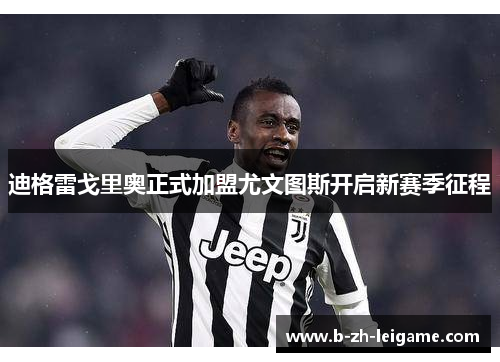 迪格雷戈里奥正式加盟尤文图斯开启新赛季征程