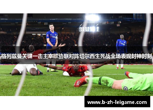 格列兹曼关键一击主宰欧协联对阵切尔西生死战全场表现封神时刻 格列兹曼关键一击主宰欧协联对阵切尔西生死战全场表现封神时刻